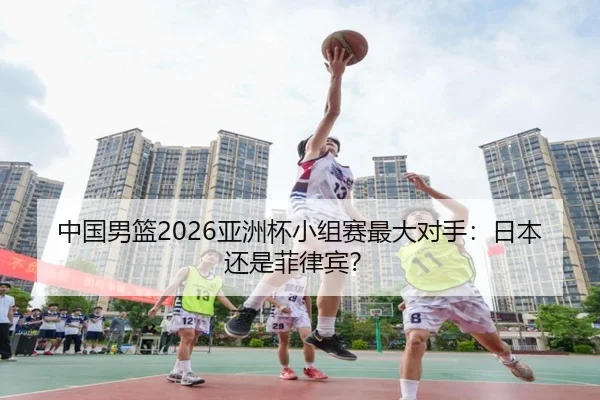 中国男篮2026亚洲杯小组赛最大对手：日本还是菲律宾？